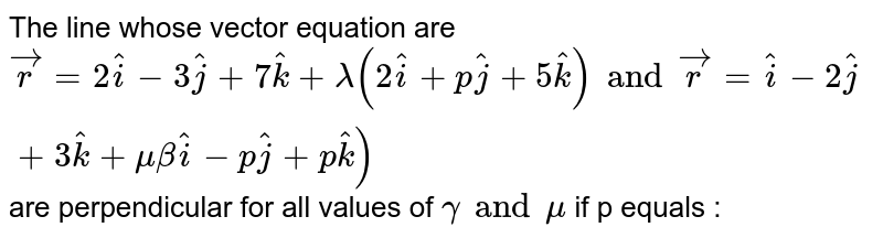 The line whose vector equation are `vecr =2 hati - 3 hatj + 7 hatk + lamda (2 hati + p hatj + 5 hatk) and vecr = hati - 2 hatj + 3 hatk+ mu (3 hati - p hatj + p hatk)` are  perpendicular for all values of `gamma and mu` if p equals : 