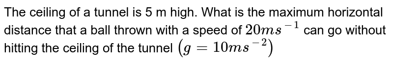The ceiling of a tunnel is 5 m high. What is the maximum horizontal distance that a ball thrown with a speed of `20 ms^(-1)` can go without hitting the ceiling of the tunnel  `(g= 10ms^(-2))`