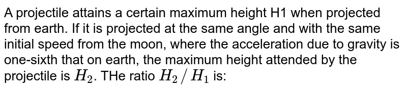 A projectile attains a certain maximum height H1 when projected from earth. If it is projected at the same angle and with the same initial speed from the moon, where the acceleration due to gravity is one-sixth that on earth, the maximum height attended by the projectile is H_2 . THe ratio H_2//H_1 is: