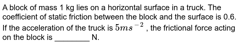 A block of mass 1 kg lies on a horizontal surface in a truck. The coefficient of static friction between the block and the surface is 0.6. If the acceleration of the truck is `5m//s^2`, the frictional force acting on the block is…………newtons.