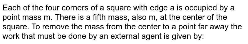 Each of the four corners of a square with edge a is occupied by a point mass m. There is a fifth mass, also m, at the center of the square. To remove the mass from the center to a point far away the work that must be done by an external agent is given by: