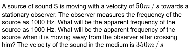 A source of sound S is moving with a velocity of `50m//s` towards a stationary observer. The observer measures the frequency of the source as 1000 Hz. What will be the apparent frequency of the source as 1000 Hz. What will be the apparent frequency of the source when it is moving away from the observer after crossing him? The velocity of the sound in the medium is `350m//s`