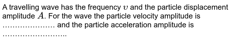 A travelling wave has the frequency upsilon and the particle displacement amplitude A . For the wave the particle velocity amplitude is ………………… and the particle acceleration amplitude is ……………………..