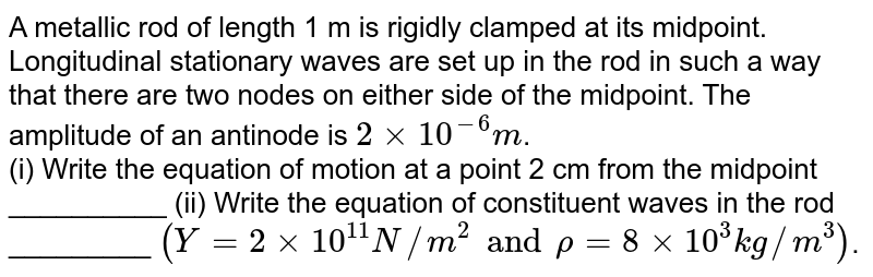 A metallic rod of length 1m is rigidly clamped at its mid point. Longirudinal stationary wave are setup in the rod in such a way that there are two nodes on either side of the midpoint. The amplitude of an antinode is `2 xx 10^(-6) m`. Write the equation of motion of a point 2 cm from the midpoint and those of the constituent waves in the rod, (Young,s modulus of the material of the rod `= 2 xx 10^(11) Nm^(-2)` , density `= 8000 kg-m^(-3)`). Both ends are free.