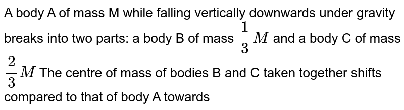 A body A of mass M while falling wertically downwards under gravity brakes into two parts, a body B of mass (1)/(3) M and a body C of mass (2)/(3) M. The center of mass of bodies B and C taken together shifts compared to that of body A towards