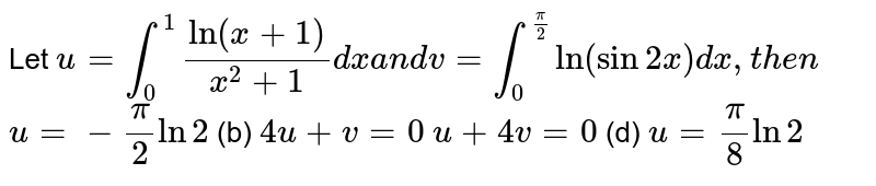 Let u=int_0^1("ln"(x+1))/(x^2+1)dxa n dv=int_0^(pi/2)ln(sin2x)dx ,t h e n u=-pi/2ln2 (b) 4u+v=0 u+4v=0 (d) u=pi/8ln2