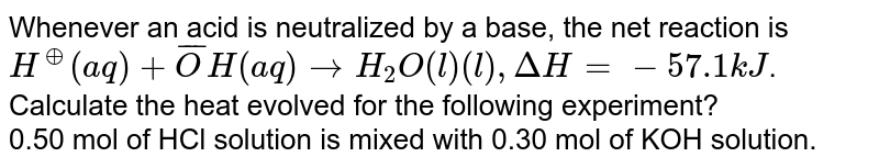 Whenever an acid is neutralized by a base, the net reaction is <br> `H^(o+) (aq) + bar(O)H(aq) to H_(2)O(l) (l) , Delta H  = -57.1 kJ`. <br> Calculate the heat evolved for the following experiment? <br> 0.50 mol of HCl solution is mixed with 0.30 mol of KOH solution.