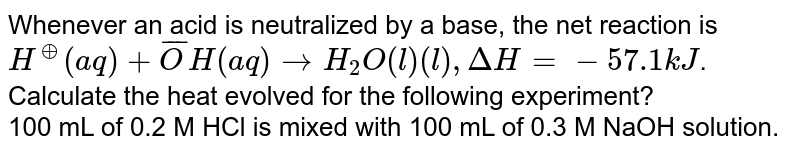 Whenever an acid is neutralized by a base, the net reaction is <br> `H^(o+) (aq) + bar(O)H(aq) to H_(2)O(l) (l) , Delta H  = -57.1 kJ`. <br> Calculate the heat evolved for the following experiment? <br> 100 mL of 0.2 M HCl is mixed with 100 mL of 0.3 M NaOH solution.
