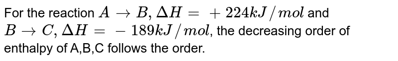 The reaction A to B , DeltaH=+24 kJ//"mole" . For the reaction B to C , DeltaH=-18 kJ//"mole" . The decreasing order of enthalpy of A , B , C follow the order