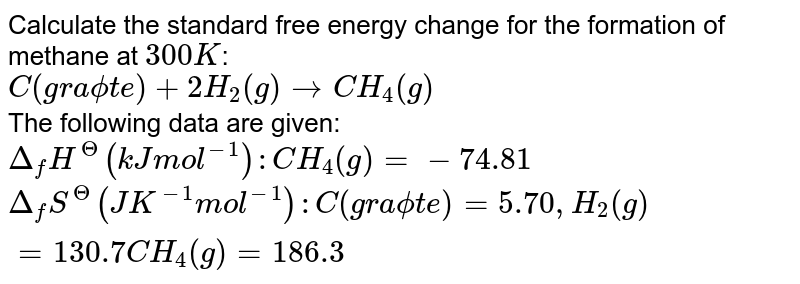 Calculate the standard free energy change for the formation of methane at `300K`: <br> `C("graphite") +2H_(2) (g) rarr CH_(4)(g)` <br> The following data are given: <br> `Delta_(f)H^(Theta) (kJ mol^(-1)): CH_(4)(g) =- 74.81` <br> `Delta_(f)S^(Theta)(JK^(-1) mol^(-1)): C("graphite") = 5.70, H_(2)(g) = 130.7 CH_(4)(g) = 186.3`