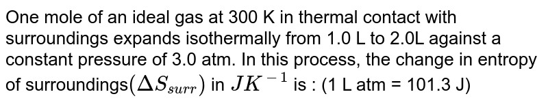 one mole of an ideal gas at 300k in thermal contact with surroundings expands isothermally from 1.0 L to 2.0 L against a constant presses of 3.0 atm. In this process. The change in entropy of surrroundings (DeltaS) in J^(-1) is (1 L atm = 101.3 J)