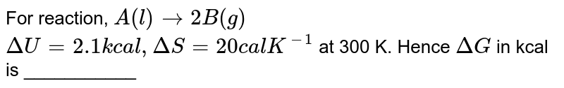  ` A _   ("(l)") to   2 B  _  ( "(g)") ` <br>  `  Delta U  = 2. 1 `  kcal ,` Delta S =   20  `  Cal/k,  T = 300 K.   <br>  Find  ` Delta G  `  (  in kcal )  