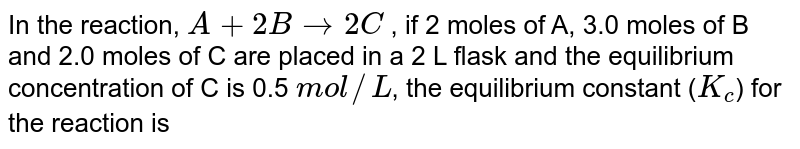 In a reaction A+2B hArr 2C, 2.0 moles of 'A' 3 moles of 'B' and 2.0 moles of 'C' are placed in a 2.0 L flask and the equilibrium concentration of 'C' is 0.5 mol // L . The equilibrium constant (K) for the reaction is