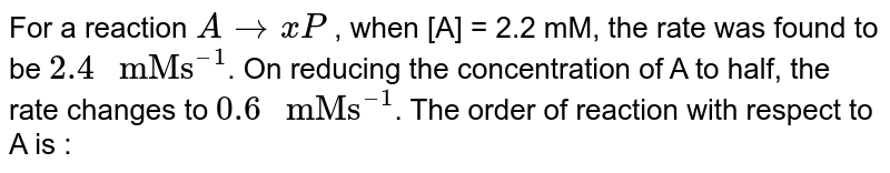 For reaction aA rarr xP , when [A] = 2.2 mM , the rate was found to be 2.4mM s^(-1) . On reducing concentration of A to half, the rate changes to 0.6 mM s^(-1) . The order of reaction with respect to A is