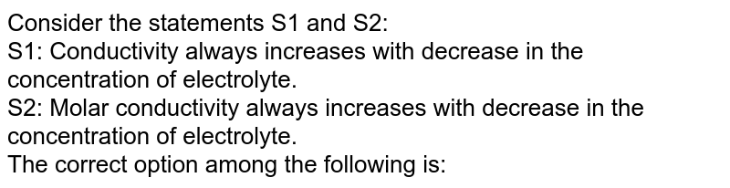 Consider the statements S1 and S2: S1: Conductivity always increases with decrease in the concentration of electrolyte. S2: Molar conductivity always increases with decrease in the concentration of electrolyte. The correct option among the following is: