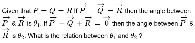 Given that `P=Q=R`. If `vec(P)+vec(Q)=vec(R)` then the angle between `vec(P)` and `vec(R)` is `theta_(1)`. If `vec(P)+vec(Q)+vec(R)=vec(0)` then the angle between `vec(P)` and `vec(R)` is `theta_(2)`. The relation between `theta_(1)` and `theta_(2)` is :-