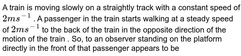 A train is moving slowly on a straightly track with a constant speed of 2 ms^(-1) . A passenger in the train starts walking at a steady speed of 2 ms^(-1) to the back of the train in the opposite direction of the motion of the train . So, to an observer standing on the platform directly in the front of that passenger appears to be