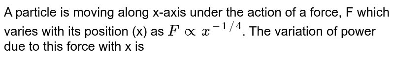 A particle is moving along x-axis under the action of a force, F which varies with its position (x) as `F prop x^(-1//4)`. The variation of power due to this force with x is 