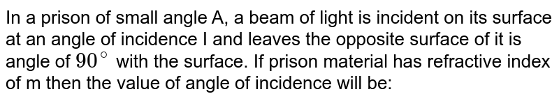 In a prism of small angle A, a beam of light is incident on its surface at an angle of incidence i and leaves the opposite surface of it is angle of 90^(@) with the surface. If prism material has refractive index of m then the value of angle of incidence will be:
