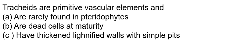 Tracheids are primitive vascular elements and (a) Are rarely found in pteridophytes (b) Are dead cells at maturity (c ) Have thickened lignified walls with simple pits
