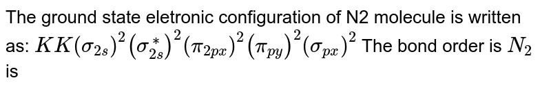The ground state eletronic configuration of N2 molecule is written as: KK(sigma _(2s))^2(sigma_(2s)^(**))^2(pi_(2px))^2=(pi_(2py))^2(sigma_(2pz))^2 The bond order of N_2 is
