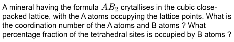 A mineral having the formula `AB_(2)` crytallises in the cubic close-packed lattice, with the A atoms occupying the lattice points. What is the coordination number of the A atoms and B atoms ? What percentage fraction of the tetrahedral sites is occupied by B  atoms ?