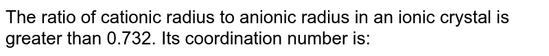 The ratio of cationic radius to anionic radius in an ionic crystal is greater than 0.732 its coordination number is