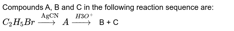 Compounds A, B and C in the following reaction sequence are: C_(2) H_(5)Br overset("AgCN")(rarr) A overset(H3O^(+))(rarr) B + C
