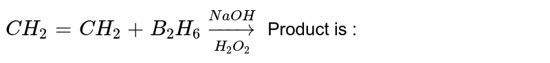 `CH_(2) = CH_(2) + B_(2) H_(6) underset(H_(2)O_(2))overset(NaOH) to  `   Product is : 