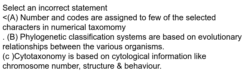 (A) Number and codes are assigned to few of the selected characters in numerical taxonomy. (B) Phylogenetic classification system are based on evolutionary relationships between the various organisms. (C ) Cytotaxonomy is based on cytological information like chromosome number, structure & behaviour.