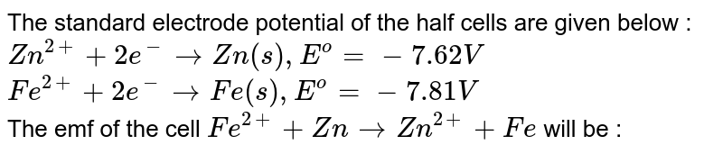  The standard electrode potential of the half cells are given below : <br> `Zn^(2+)+ 2e^(-) rarr Zn(s), E^(o) = - 7.62 V ` <br> `Fe^(2+) + 2e^(-) rarr Fe(s) , E^(o) = -7 .81 V` <br> The emf of the cell `Fe^(2+) + Zn rarr Zn^(2+) + Fe` will be : 