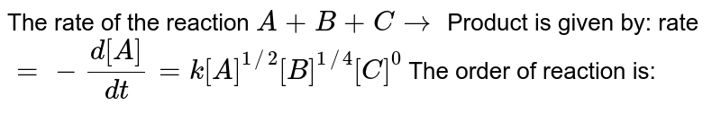The rate of the reaction A+B+C to Product is given by: rate =-(d[A])/(dt)=k[A]^(1//2) [B]^(1//4) [C]^0 The order of reaction is: