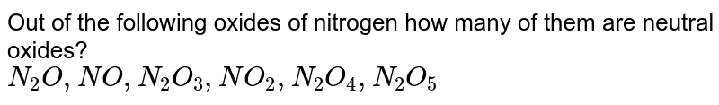 Out of the following oxides of nitrogen how many of them are neutral oxides? <br> `N_(2)O, NO, N_(2)O_(3), NO_(2),N_(2)O_(4), N_(2)O_(5)`