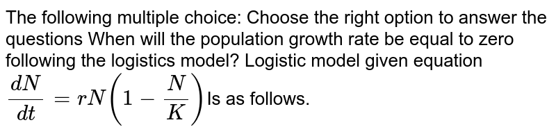 The following multiple choice: Choose the right option to answer the questions When will the population growth rate be equal to zero following the logistic model? Logistic model given equation (dN)/dt= rN(1-N/K) Is as follows.