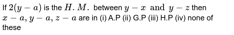  If ` 2 (y - a) ` is the ` H.M.` between ` y - x  and y - z  ` then ` x-a, y-a, z-a` are in
(i) A.P
(ii) G.P
(iii) H.P
(iv) none of these
