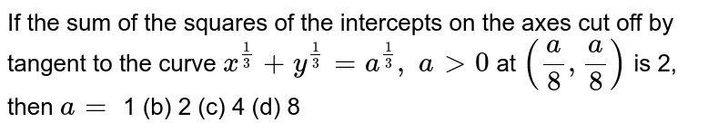 If the sum of the
  squares of the intercepts on the axes cut off by tangent to the curve `x^(1/3)+y^(1/3)=a^(1/3),\ a >0`
at `(a/8, a/8)`
is 2, then `a=`

1 (b) 2
  (c) 4 (d) 8
