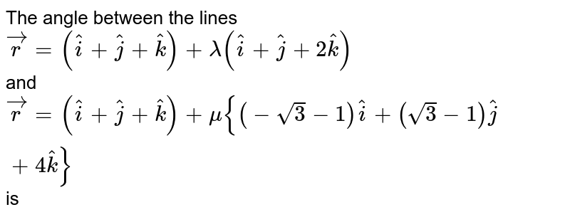 The angle between the lines <br> `vecr=(hati+hatj+hatk)+lamda(hati+hatj+2hatk)` <br> and `vecr=(hati+hatj+hatk)+mu{(-sqrt(3)-1)hati+(sqrt(3)-1)hatj+4hatk}` is 