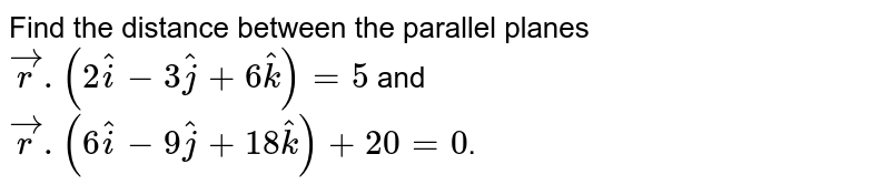 Find the distance between the parallel planes <br> `vecr.(2hati-3hatj+6hatk) = 5` and <br> `vecr.(6hati-9hatj+18hatk) + 20 = 0`.