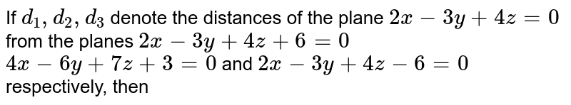 If `d_(1),d_(2),d_(3)` denote the distances of the plane `2x-3y+4z=0` from the planes `2x-3y+4z+6=0`  `4x-6y+8z+3=0` and `2x-3y+4z-6=0` respectively, then 