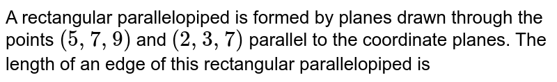A rectangular parallelopiped is formed by planes drawn through the points `(5,7,9)` and `(2,3,7)` parallel to the coordinate planes. The length of an edge of this rectangular parallelopiped is 