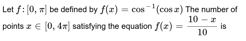 Let  `f:[0,4pi]->[0,pi]`  be defined by  `f(x)=cos^-1(cos x).` The number of points  `x in[0,4pi]`  4satisfying the equation  `f(x)=(10-x)/10` is 