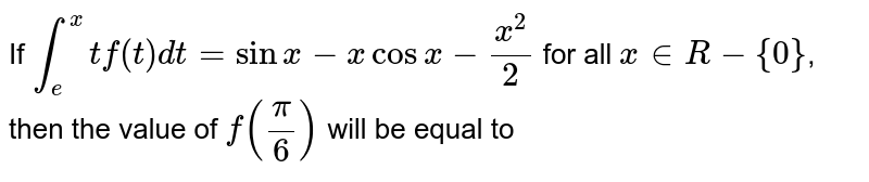 If `int_(e)^(x) t f(t)dt=sin x-x cos x-(x^(2))/(2)` for all `x in R-{0}`, then the value of `f((pi)/(6))` will be equal to 