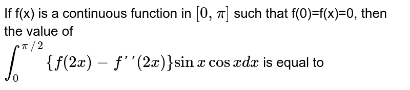 If f(x) is a continuous function in `[0,pi]` such that  f(0)=f(x)=0, then the value of <br> `int_(0)^(pi//2) {f(2x)-f''(2x)}sin x cos x dx` is   equal  to 