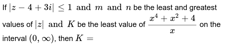 If  `|z-4+3i| leq 1 and m and n` be the least and greatest values of  `|z| and  K` be the least value of `(x^4+x^2+4)/x` on the interval  `(0,oo)`, then `K=`