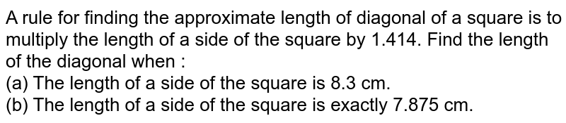 A rule for finding the approximate length of diagonal of a square is to multiply the length of a side of the square by 1.414. Find the length of the diagonal when <br> (a) The length of a side of the square is 8.3 cm. <br> (b) The length of a side of the square is exactly 7.875 cm.
