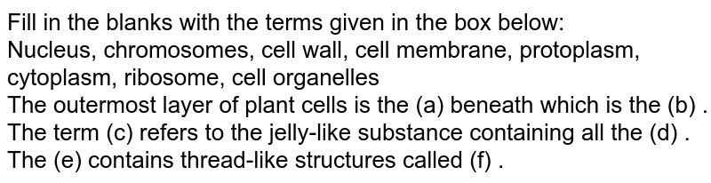 Fill in the blanks with the terms given in the box below: Nucleus, chromosomes, cell wall, cell membrane, protoplasm, cytoplasm, ribosome, cell organelles The outermost layer of plant cells is the (a) beneath which is the (b) . The term (c) refers to the jelly-like substance containing all the (d) . The (e) contains thread-like structures called (f) .