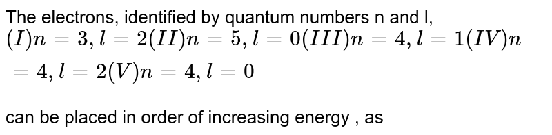 The electrons, identified by quantum numbers n and l, (I)n=3,l=2 (II)n=5, l=0 (III) n=4, l=1 (IV)n=4 ,l=2 (V) n=4, l=0 can be placed in order of increasing energy , as