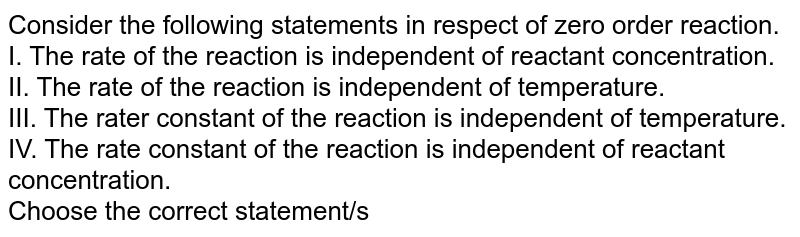 Consider the following statements in respect of zero order reaction. I. The rate of the reaction is independent of reactant concentration. II. The rate of the reaction is independent of temperature. III. The rater constant of the reaction is independent of temperature. IV. The rate constant of the reaction is independent of reactant concentration. Choose the correct statement/s