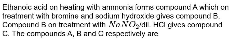 Ethanoic acid on heating with ammonia forms compound A which on treatment with bromine and sodium hydroxide gives compound B. Compound B on treatment with `NaNO_(2)`/dil. HCl gives compound C. The compounds A, B and C  are 