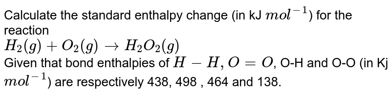 Calculate the standard enthalpy change (in kJ `mol^(-1)`) for the reaction  <br> `H_(2)(g)+O_(2)(g) rarr H_(2)O_(2)(g)` <br> Given that bond enthalpies of `H-H, O=O`, O-H and O-O (in Kj `mol^(-1)`) are respectively 438, 498 , 464 and 138.